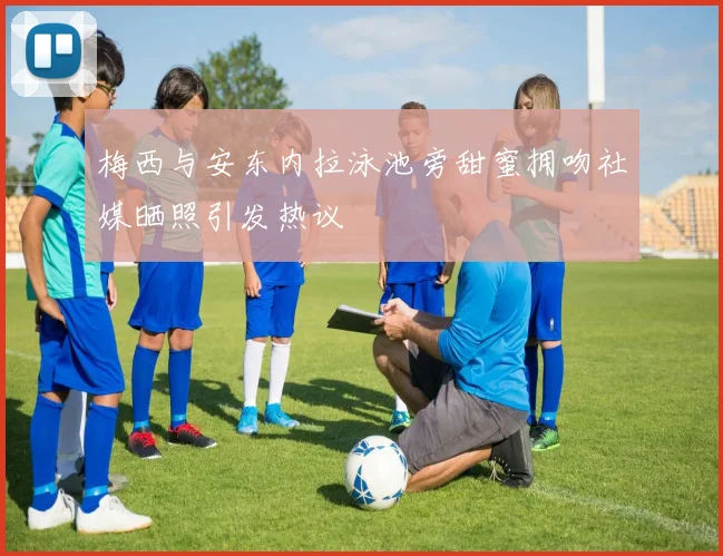 梅西与安东内拉泳池旁甜蜜拥吻社媒晒照引发热议
