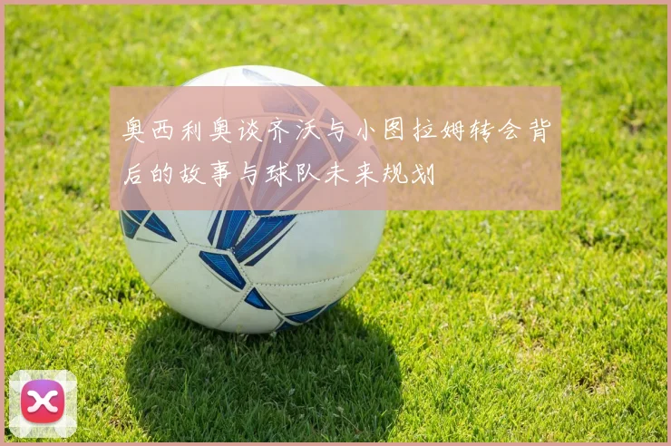 奥西利奥谈齐沃与小图拉姆转会背后的故事与球队未来规划
