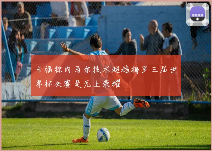 卡福称内马尔技术超越梅罗三届世界杯决赛是无上荣耀