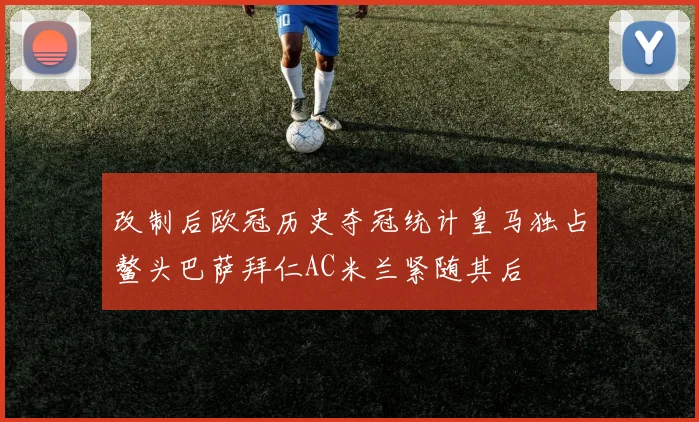 改制后欧冠历史夺冠统计皇马独占鳌头巴萨拜仁AC米兰紧随其后