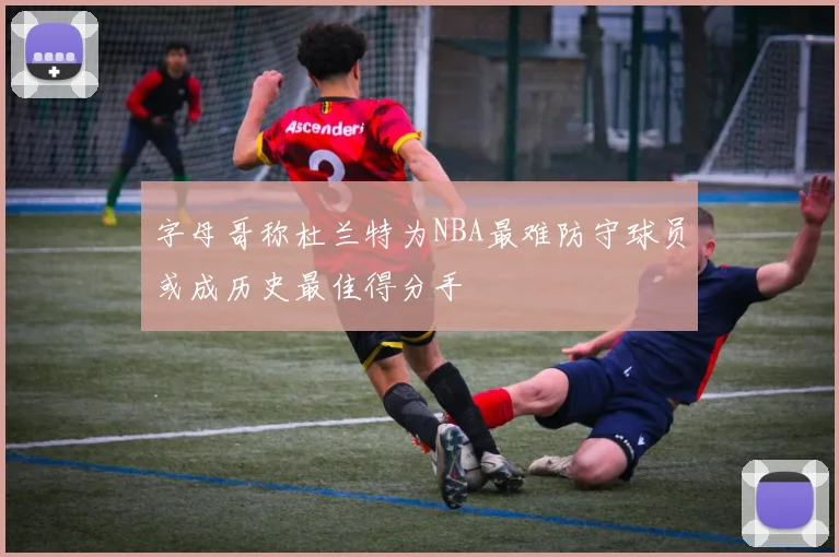 字母哥称杜兰特为NBA最难防守球员或成历史最佳得分手