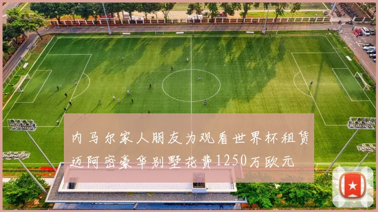 内马尔家人朋友为观看世界杯租赁迈阿密豪华别墅花费1250万欧元