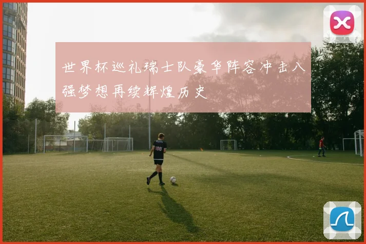 世界杯巡礼瑞士队豪华阵容冲击八强梦想再续辉煌历史