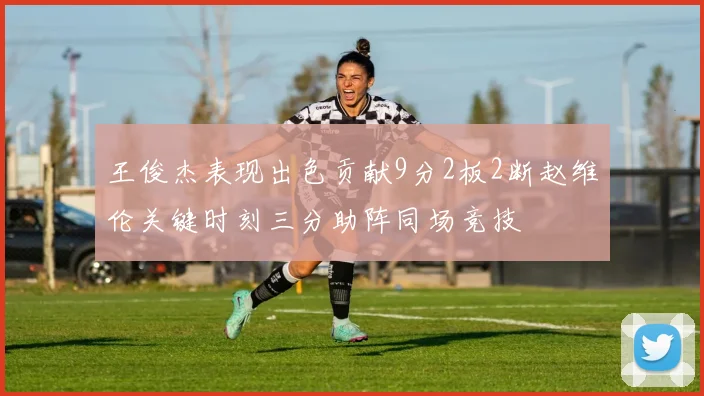 王俊杰表现出色贡献9分2板2断赵维伦关键时刻三分助阵同场竞技