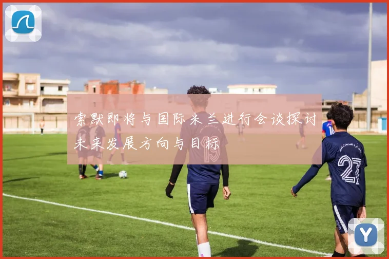 索默即将与国际米兰进行会谈探讨未来发展方向与目标
