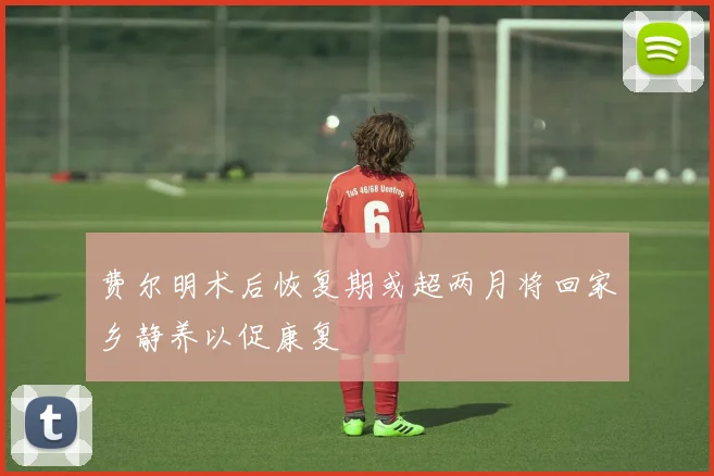 费尔明术后恢复期或超两月将回家乡静养以促康复