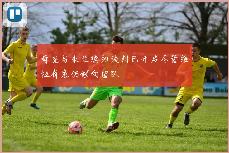 奇克与米兰续约谈判已开启尽管维拉有意仍倾向留队