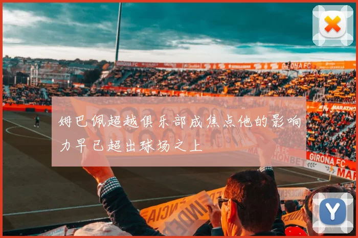 姆巴佩超越俱乐部成焦点他的影响力早已超出球场之上