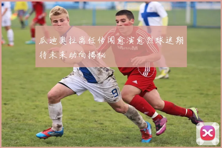 瓜迪奥拉离任传闻愈演愈烈球迷期待未来动向揭秘
