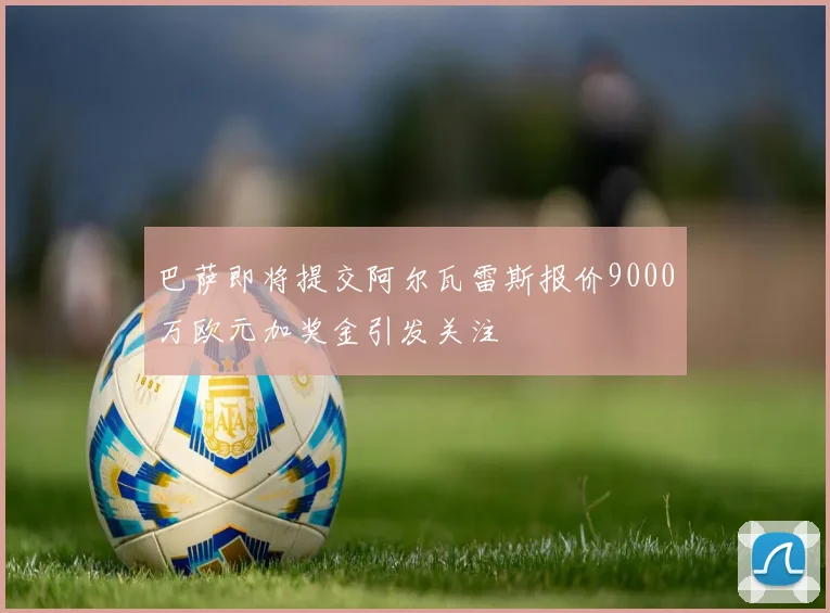 巴萨即将提交阿尔瓦雷斯报价9000万欧元加奖金引发关注